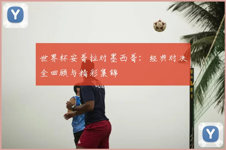 世界杯安哥拉对墨西哥:经典对决全回顾与精彩集锦