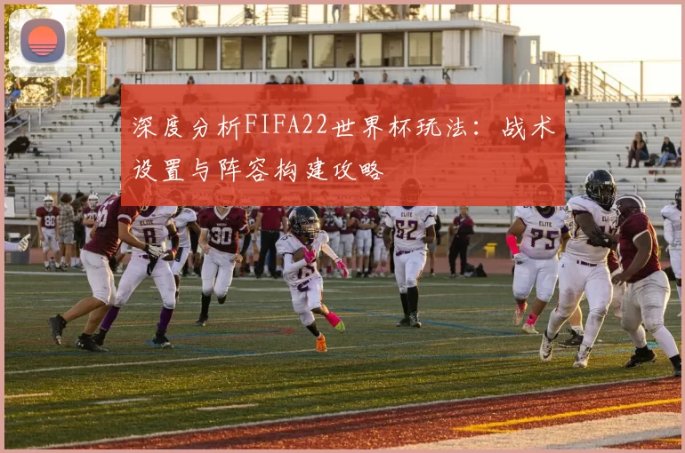 深度分析FIFA22世界杯玩法：战术设置与阵容构建攻略