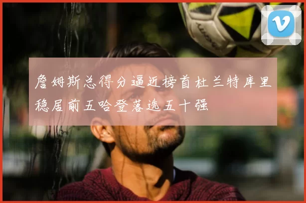 詹姆斯总得分逼近榜首杜兰特库里稳居前五哈登落选五十强