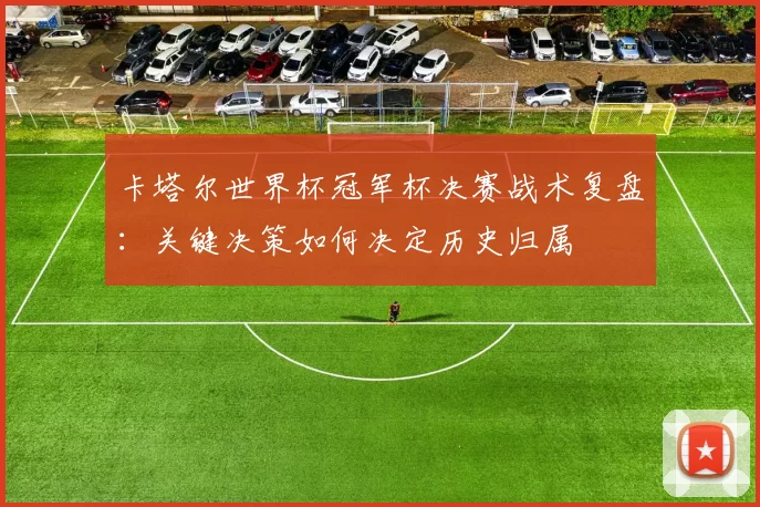 卡塔尔世界杯冠军杯决赛战术复盘：关键决策如何决定历史归属