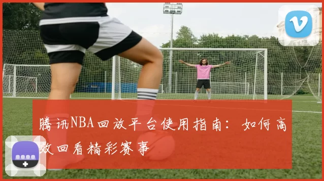 腾讯NBA回放平台使用指南:如何高效回看精彩赛事
