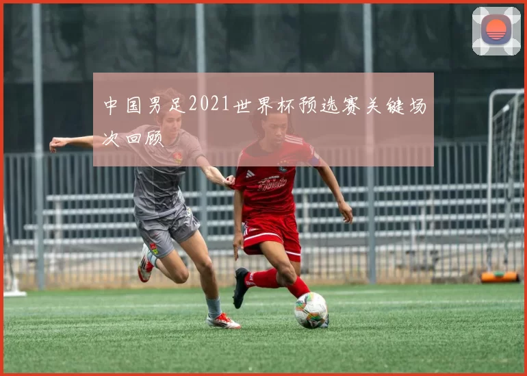 中国男足2021世界杯预选赛关键场次回顾