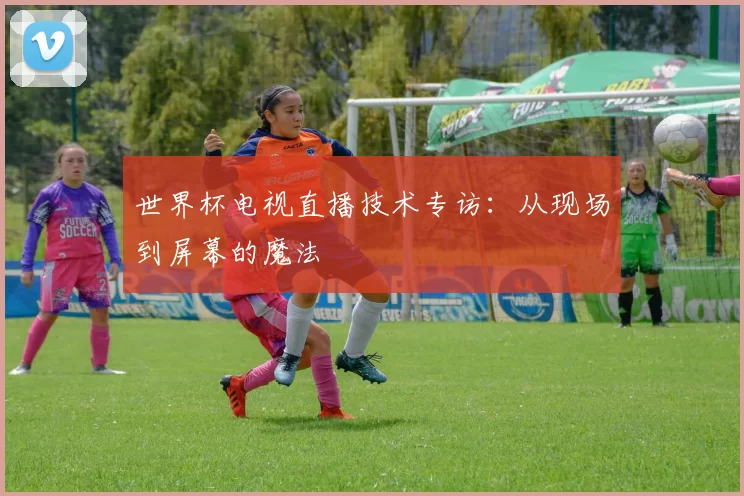 世界杯电视直播技术专访：从现场到屏幕的魔法